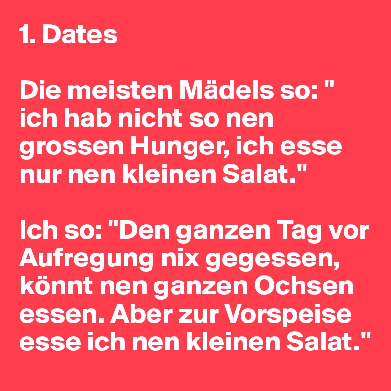 1. Dates

Die meisten Mädels so: " ich hab nicht so nen grossen Hunger, ich esse nur nen kleinen Salat."

Ich so: "Den ganzen Tag vor Aufregung nix gegessen, könnt nen ganzen Ochsen essen. Aber zur Vorspeise esse ich nen kleinen Salat."