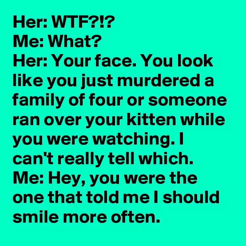 Her: WTF?!?
Me: What?
Her: Your face. You look like you just murdered a family of four or someone ran over your kitten while you were watching. I can't really tell which.
Me: Hey, you were the one that told me I should smile more often.