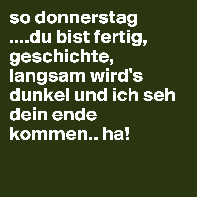 so donnerstag
....du bist fertig, geschichte, langsam wird's dunkel und ich seh dein ende kommen.. ha!

