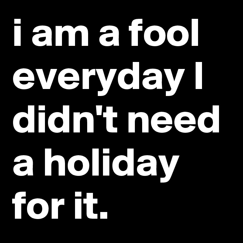 i am a fool everyday I didn't need a holiday for it.