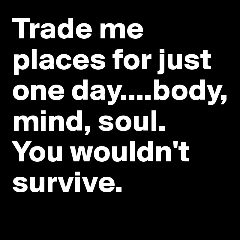 Trade me places for just one day....body, mind, soul. 
You wouldn't survive. 