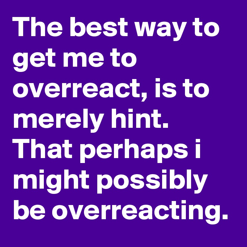 The best way to get me to overreact, is to merely hint. That perhaps i might possibly be overreacting.