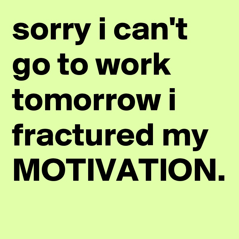sorry i can't go to work tomorrow i fractured my MOTIVATION. 