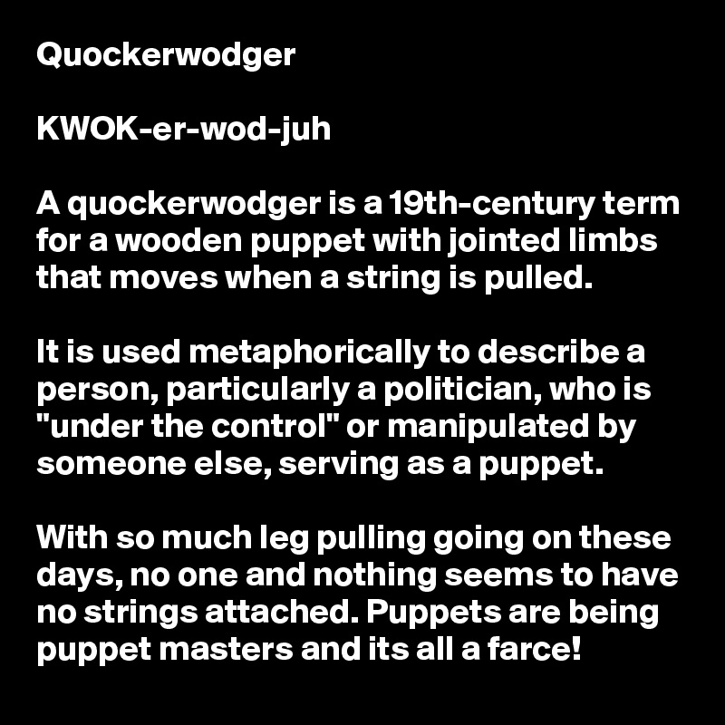 Quockerwodger

KWOK-er-wod-juh

A quockerwodger is a 19th-century term for a wooden puppet with jointed limbs that moves when a string is pulled. 

It is used metaphorically to describe a person, particularly a politician, who is "under the control" or manipulated by someone else, serving as a puppet.

With so much leg pulling going on these days, no one and nothing seems to have no strings attached. Puppets are being puppet masters and its all a farce!