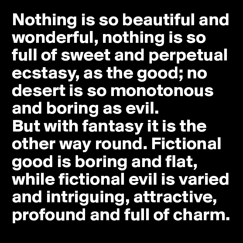 Nothing is so beautiful and wonderful, nothing is so full of sweet and perpetual ecstasy, as the good; no desert is so monotonous and boring as evil. 
But with fantasy it is the other way round. Fictional good is boring and flat, while fictional evil is varied and intriguing, attractive, profound and full of charm.