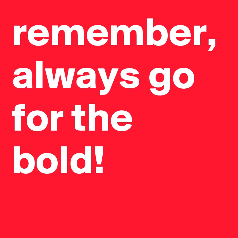 remember, always go for the bold!