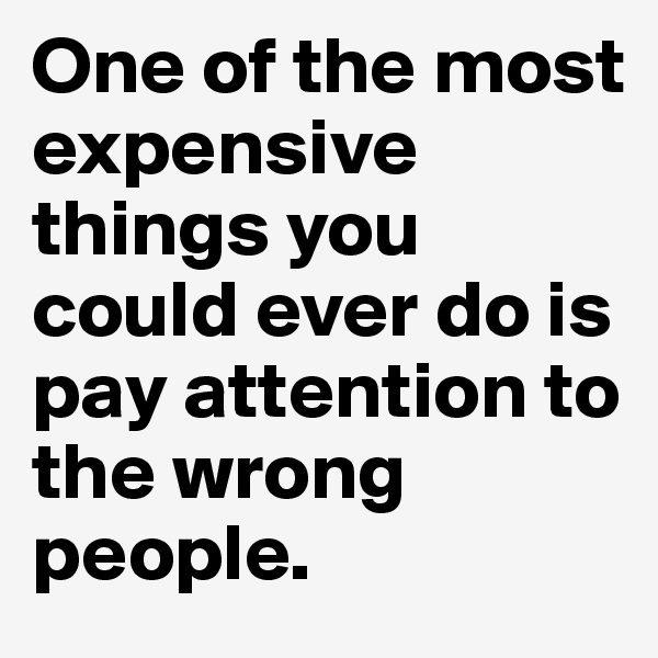 One of the most expensive things you could ever do is pay attention to the wrong people.
