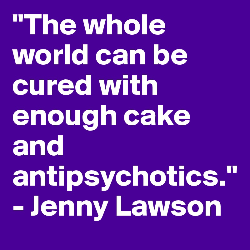 "The whole world can be cured with enough cake and antipsychotics." - Jenny Lawson