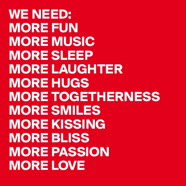 WE NEED:
MORE FUN
MORE MUSIC
MORE SLEEP
MORE LAUGHTER
MORE HUGS
MORE TOGETHERNESS
MORE SMILES
MORE KISSING
MORE BLISS
MORE PASSION
MORE LOVE