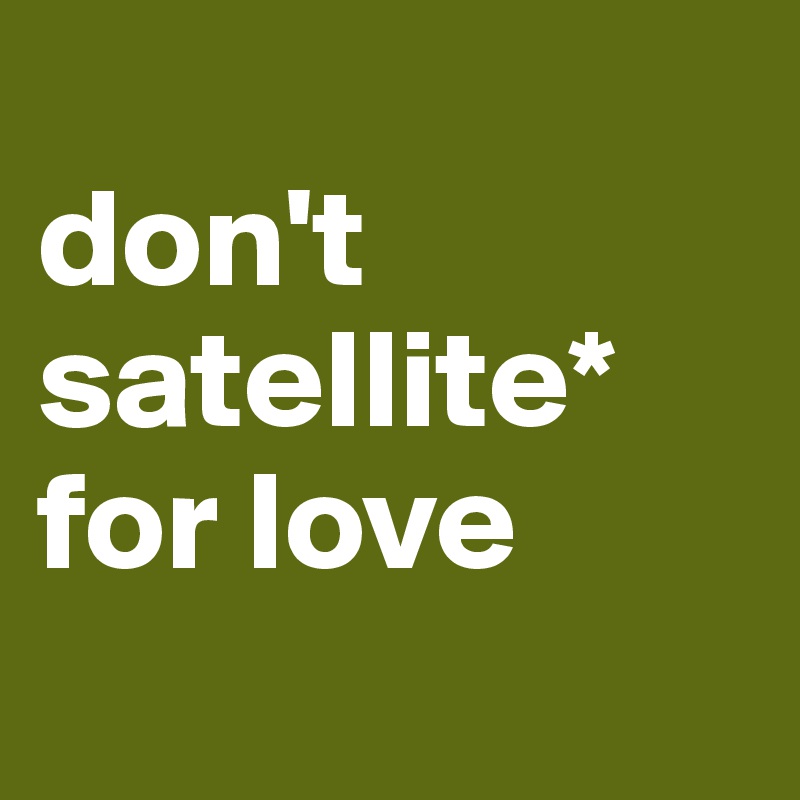 
don't
satellite* for love
