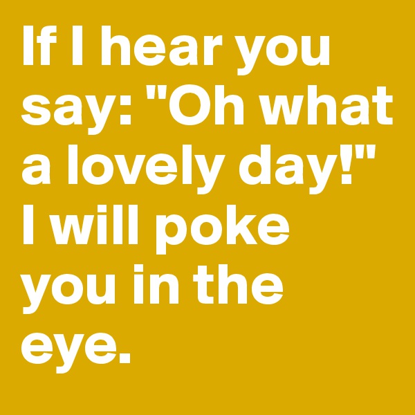 If I hear you say: "Oh what a lovely day!" 
I will poke you in the eye.