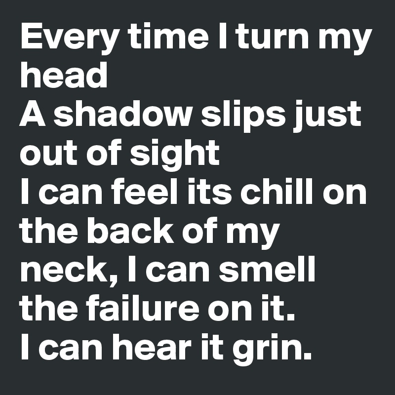 Every time I turn my head
A shadow slips just out of sight
I can feel its chill on the back of my neck, I can smell the failure on it.
I can hear it grin.