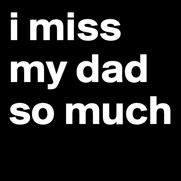 i miss my dad so much