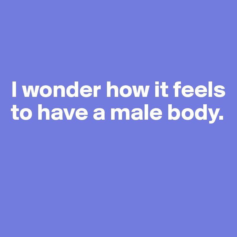 


I wonder how it feels to have a male body.



