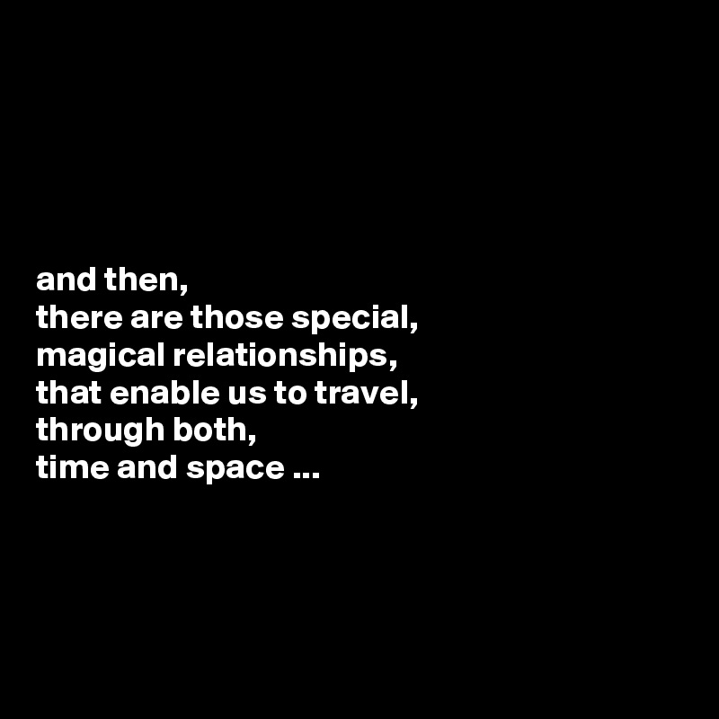 





and then, 
there are those special,
magical relationships, 
that enable us to travel,
through both, 
time and space ...




