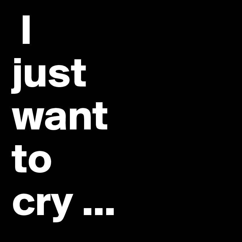  I                                              just      want            to          cry ...