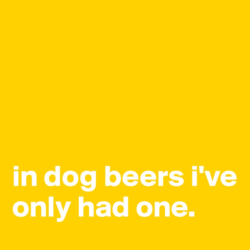 




in dog beers i've only had one.