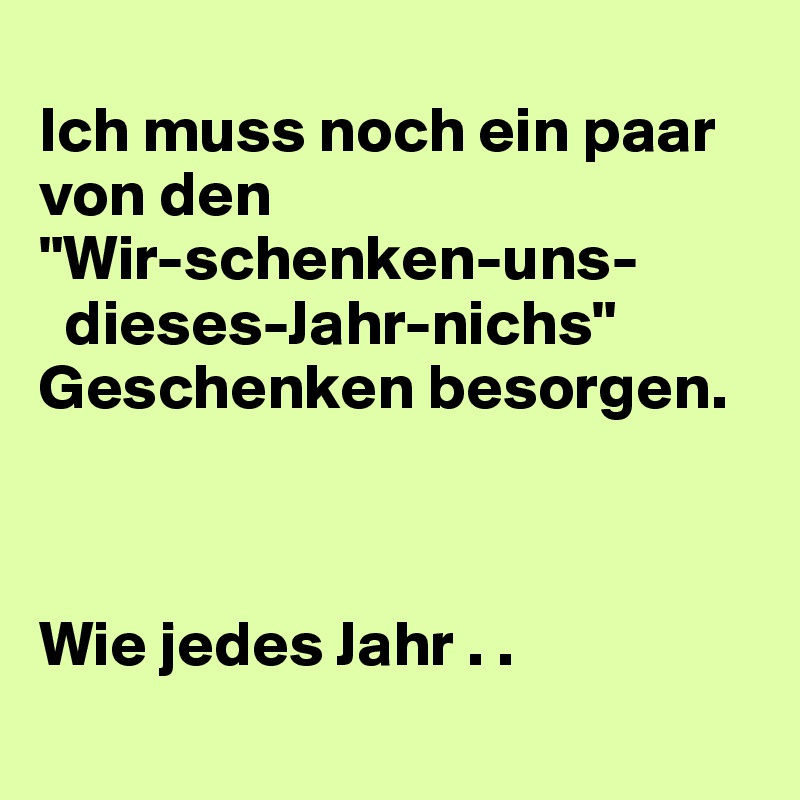 
Ich muss noch ein paar von den
"Wir-schenken-uns-
  dieses-Jahr-nichs"
Geschenken besorgen.



Wie jedes Jahr . .
