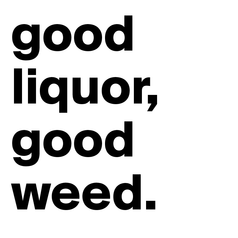 good liquor, good weed.