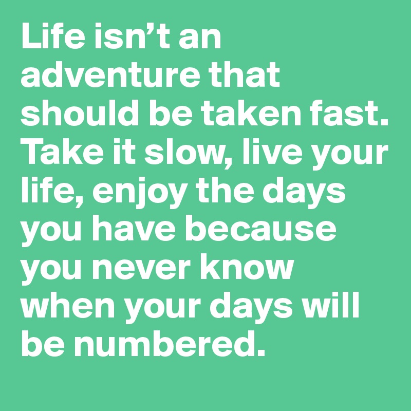 Life isn’t an adventure that should be taken fast.
Take it slow, live your life, enjoy the days you have because you never know when your days will be numbered. 