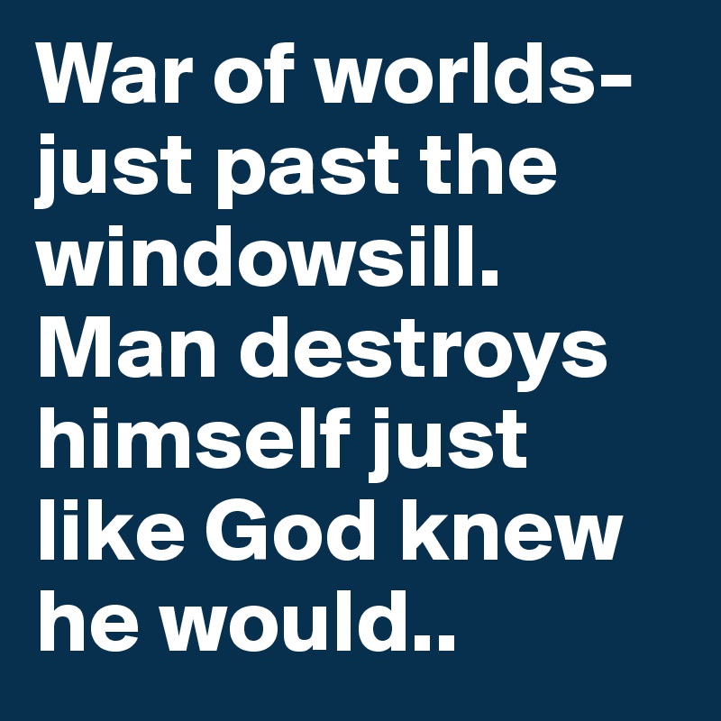War of worlds-just past the windowsill.
Man destroys himself just like God knew he would..