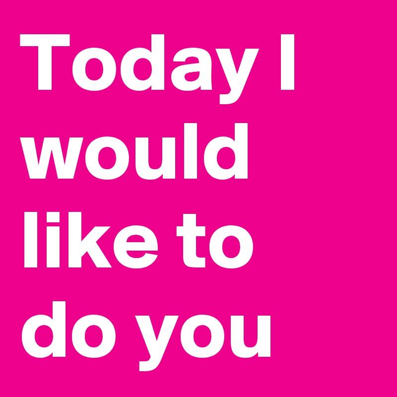 Today I would like to do you