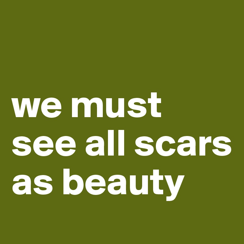 

we must see all scars as beauty
