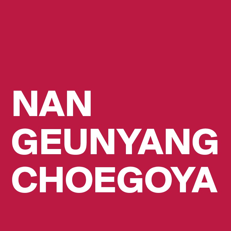 

NAN
GEUNYANG
CHOEGOYA