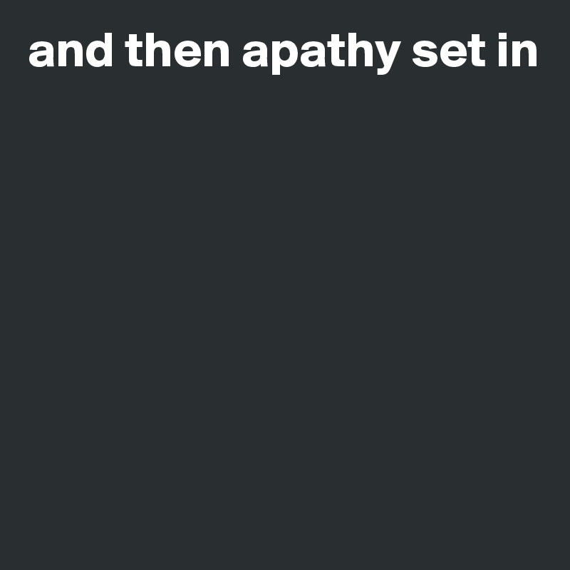 and then apathy set in








