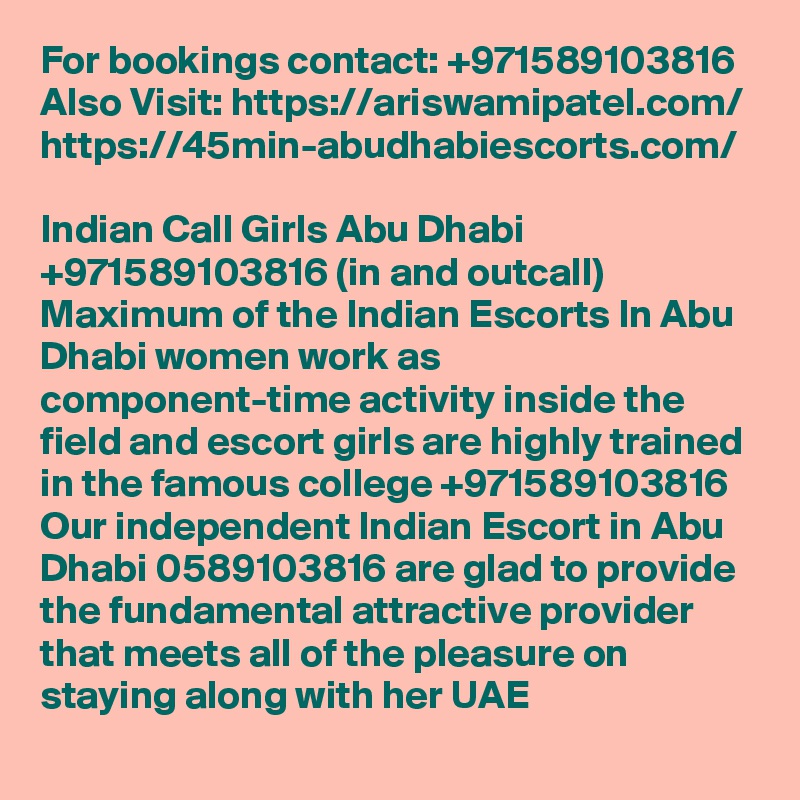 For bookings contact: +971589103816
Also Visit: https://ariswamipatel.com/
https://45min-abudhabiescorts.com/

Indian Call Girls Abu Dhabi +971589103816 (in and outcall) Maximum of the Indian Escorts In Abu Dhabi women work as component-time activity inside the field and escort girls are highly trained in the famous college +971589103816 Our independent Indian Escort in Abu Dhabi 0589103816 are glad to provide the fundamental attractive provider that meets all of the pleasure on staying along with her UAE
