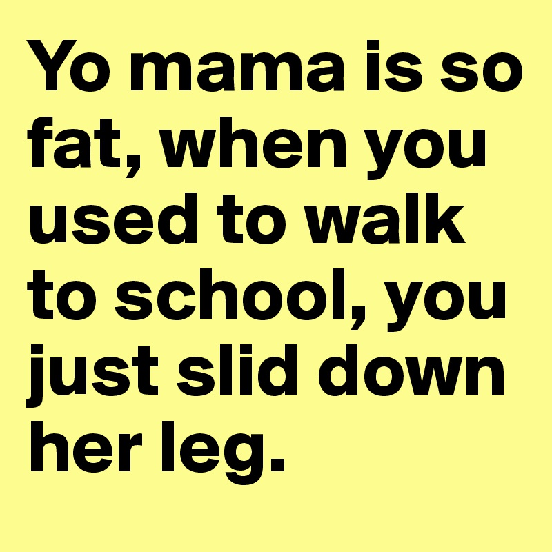 Yo mama is so fat, when you used to walk to school, you just slid down her leg.