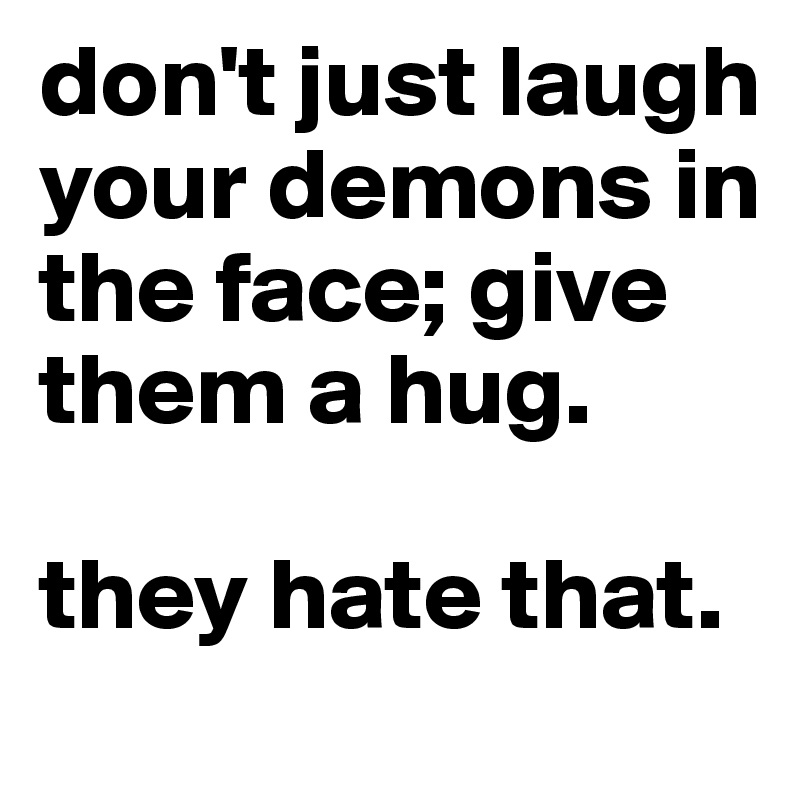 don't just laugh your demons in the face; give them a hug. 

they hate that. 