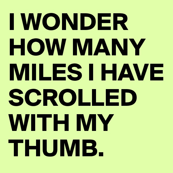 I WONDER HOW MANY MILES I HAVE SCROLLED WITH MY THUMB.