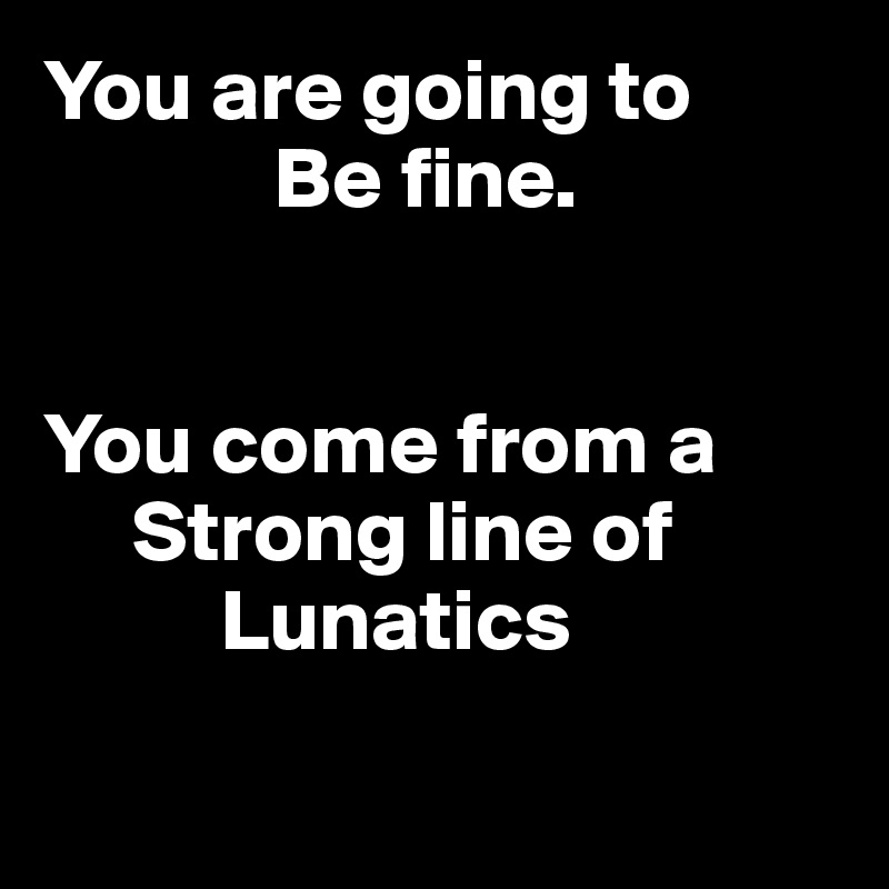 You are going to 
             Be fine.


You come from a
     Strong line of
          Lunatics


