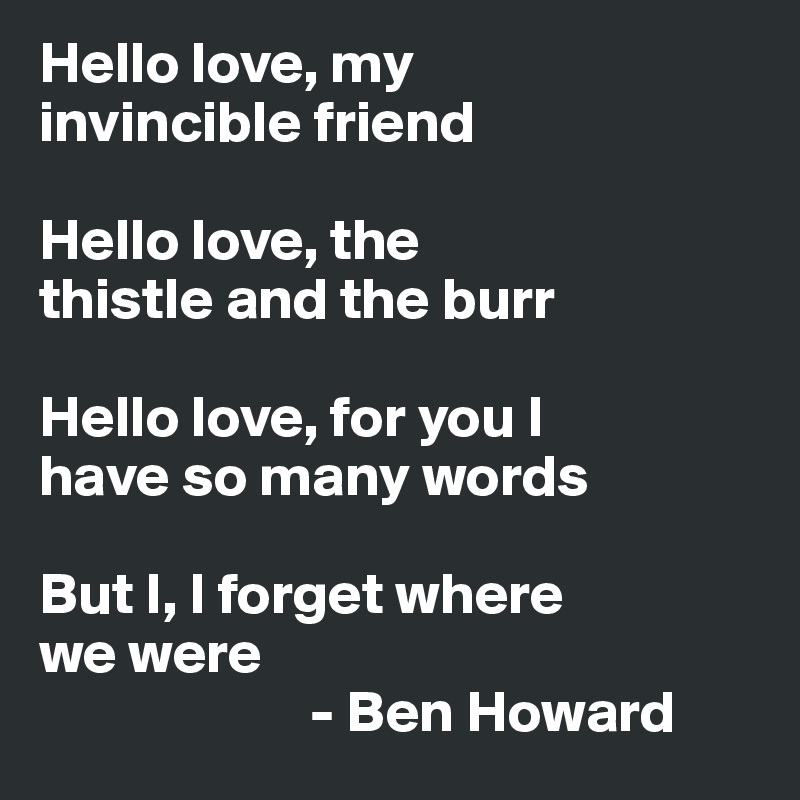 Hello love, my 
invincible friend

Hello love, the 
thistle and the burr

Hello love, for you I 
have so many words

But I, I forget where 
we were
                       - Ben Howard