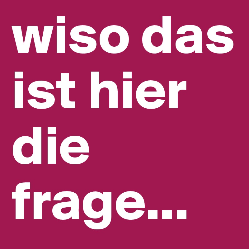 wiso das ist hier die frage...