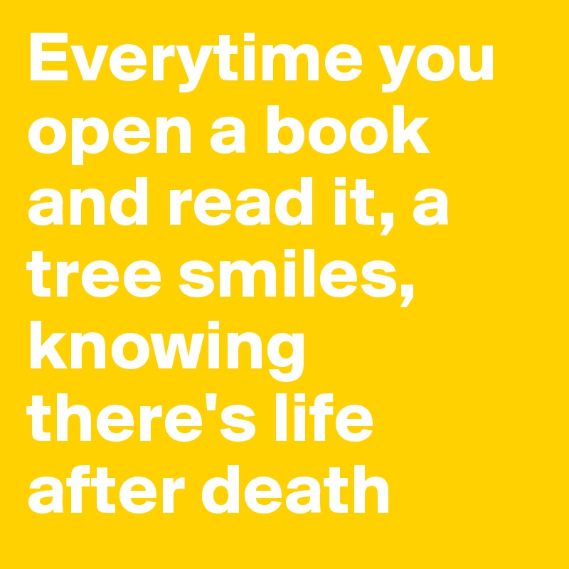Everytime you open a book and read it, a tree smiles, knowing there's life after death