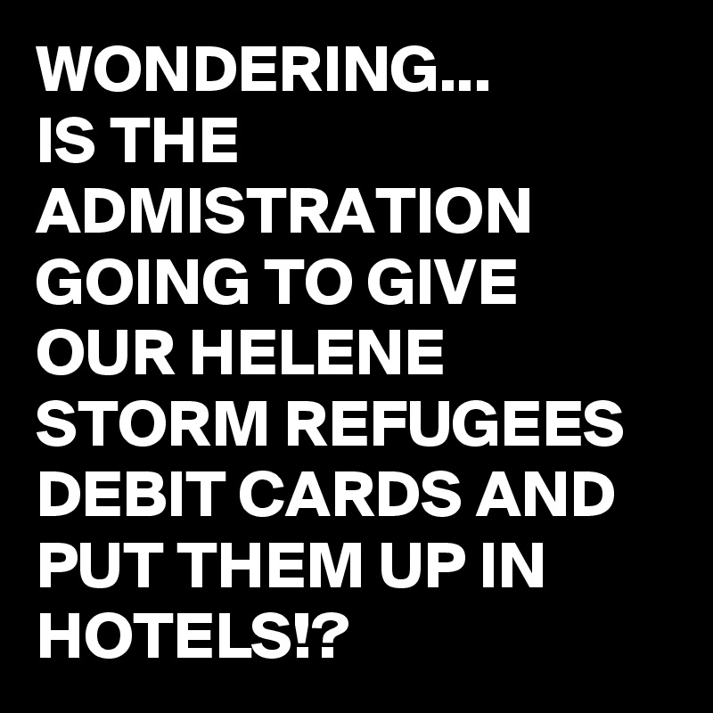 WONDERING...
IS THE ADMISTRATION GOING TO GIVE OUR HELENE STORM REFUGEES DEBIT CARDS AND PUT THEM UP IN HOTELS!?