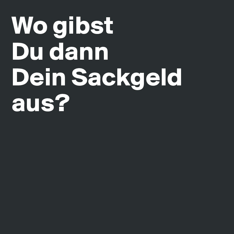 Wo gibst 
Du dann 
Dein Sackgeld 
aus?



