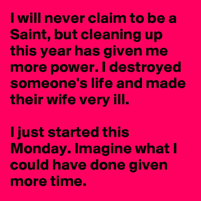 I will never claim to be a Saint, but cleaning up this year has given me more power. I destroyed someone's life and made their wife very ill. 

I just started this Monday. Imagine what I could have done given more time.