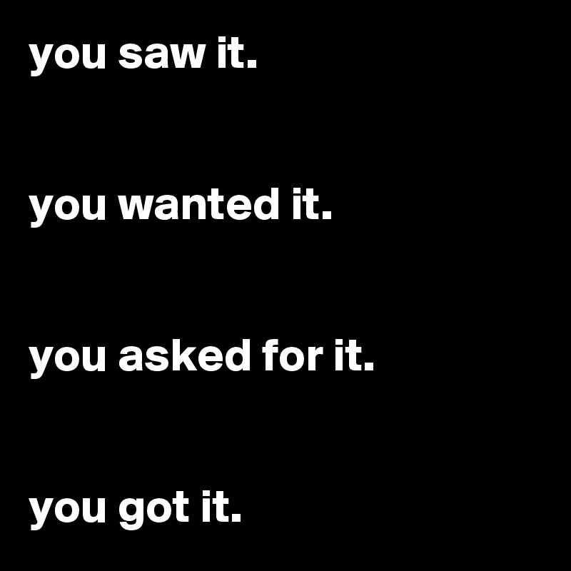 you saw it.


you wanted it.


you asked for it.


you got it.