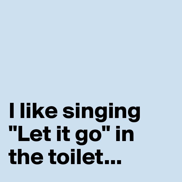 



I like singing "Let it go" in the toilet...  