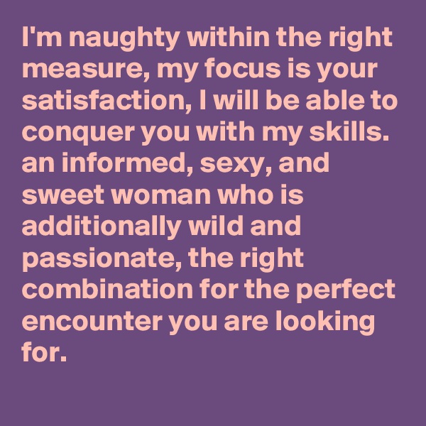 I'm naughty within the right measure, my focus is your satisfaction, I will be able to conquer you with my skills. an informed, sexy, and sweet woman who is additionally wild and passionate, the right combination for the perfect encounter you are looking for.
