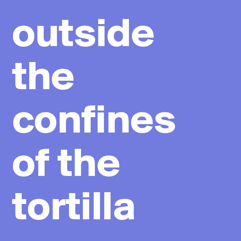 outside the confines of the tortilla