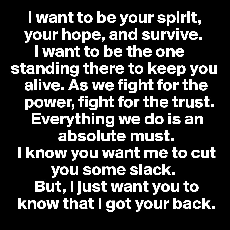      I want to be your spirit,        
    your hope, and survive. 
       I want to be the one   standing there to keep you 
    alive. As we fight for the 
    power, fight for the trust.
      Everything we do is an      
              absolute must. 
  I know you want me to cut   
            you some slack. 
       But, I just want you to    
  know that I got your back. 