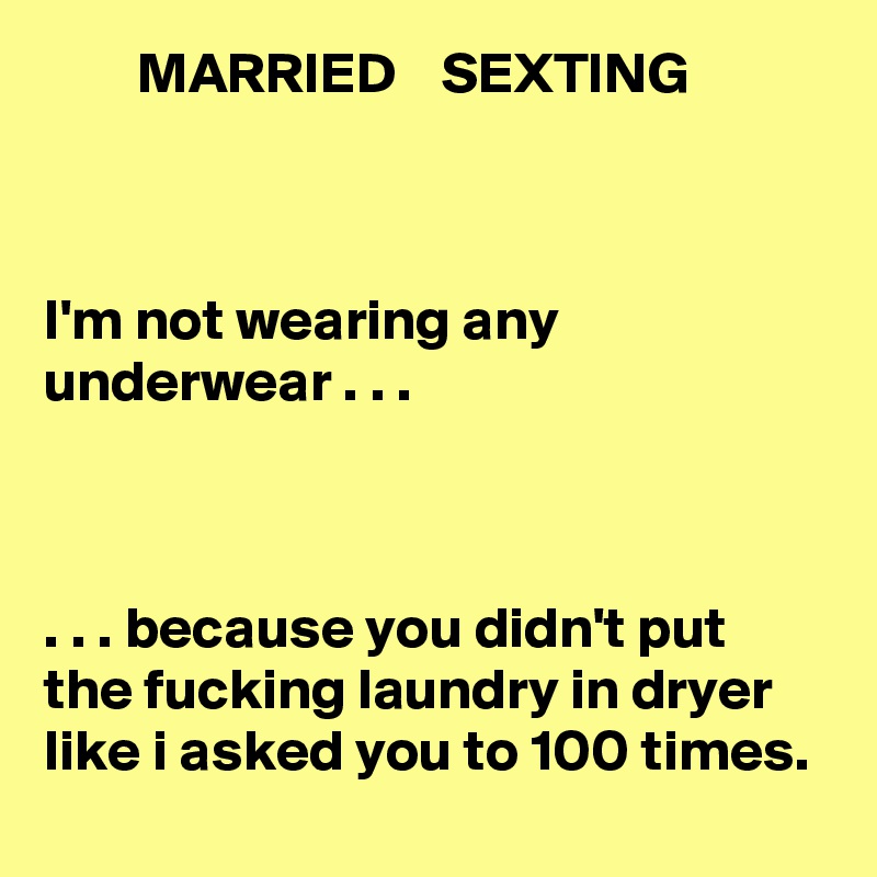         MARRIED    SEXTING



I'm not wearing any underwear . . .



. . . because you didn't put the fucking laundry in dryer like i asked you to 100 times.