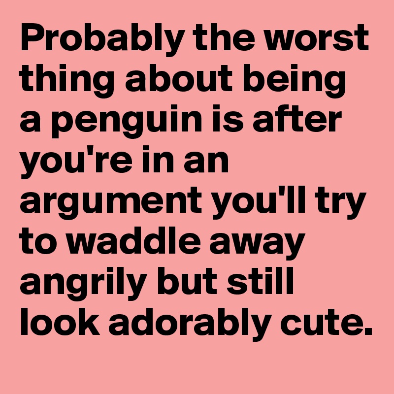 Probably the worst thing about being a penguin is after you're in an argument you'll try to waddle away angrily but still look adorably cute.