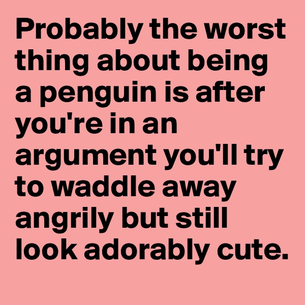 Probably the worst thing about being a penguin is after you're in an argument you'll try to waddle away angrily but still look adorably cute.
