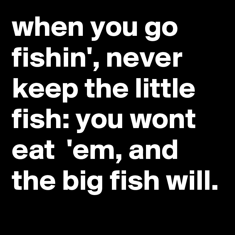 when you go fishin', never keep the little fish: you wont eat  'em, and the big fish will.