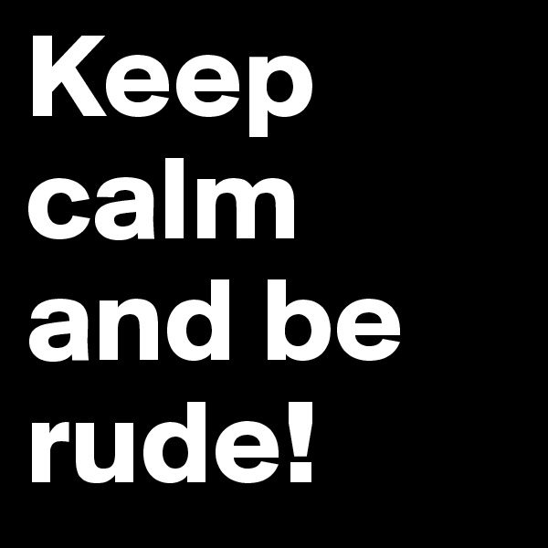 Keep calm and be rude!